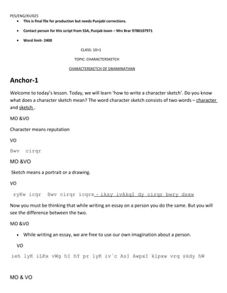 PES/ENG/XII/025
   • This is final file for production but needs Punjabi corrections.

     •    Contact person for this script from SSA, Punjab team – Mrs Brar 9780107971

     •    Word limit- 2400

                                          CLASS: 10+1

                                       TOPIC: CHARACTERSKETCH

                                    CHARACTERSKETCH OF SWAMINATHAN


Anchor-1
Welcome to today’s lesson. Today, we will learn ‘how to write a character sketch’. Do you know
what does a character sketch mean? The word character sketch consists of two words – character
and sketch .

MO &VO

Character means reputation

VO
Bwv        cirqr

MO &VO

Sketch means a portrait or a drawing.

VO

 ryKw icqr             Bwv cirqr icqrx - iksy ivAkqI dy cirqr bwry dsxw

Now you must be thinking that while writing an essay on a person you do the same. But you will
see the difference between the two.

MO &VO

     •    While writing an essay, we are free to use our own imagination about a person.

     VO
ieh lyK iLKx vWg hI hY pr lyK iv`c AsI AwpxI klpxw vrq skdy hW



MO & VO
 