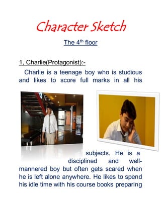Character Sketch
The 4th
floor
1, Charlie(Protagonist):-
Charlie is a teenage boy who is studious
and likes to score full marks in all his
subjects. He is a
disciplined and well-
mannered boy but often gets scared when
he is left alone anywhere. He likes to spend
his idle time with his course books preparing
 