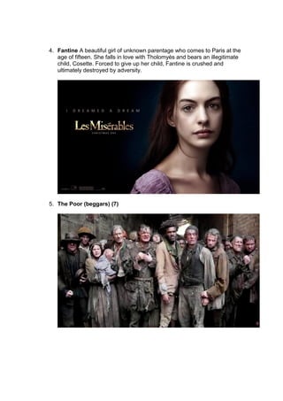 4. Fantine A beautiful girl of unknown parentage who comes to Paris at the
age of fifteen. She falls in love with Tholomyès and bears an illegitimate
child, Cosette. Forced to give up her child, Fantine is crushed and
ultimately destroyed by adversity.
5. The Poor (beggars) (7)
 
