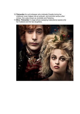 10.Thénardier An evil innkeeper who mistreats Cosette during her
childhood, lures Valjean into an ambush, and commits various other
crimes. He is also known as Jondrette and Fabantou.
11.Mme. Thénardier A virago whose sweeping malevolence spares only
her husband and her two daughters.
 