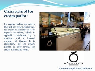 www.moevenpick-icecream.com
Characters of Ice
cream parlor:
Ice cream parlors are places
that sell ice cream customers.
Ice cream is typically sold as
regular ice cream, which is
typically distributed by a
machine with a limited
number of flavors. It is
customary for ice cream
parlors to offer several ice
cream flavors and items.
 
