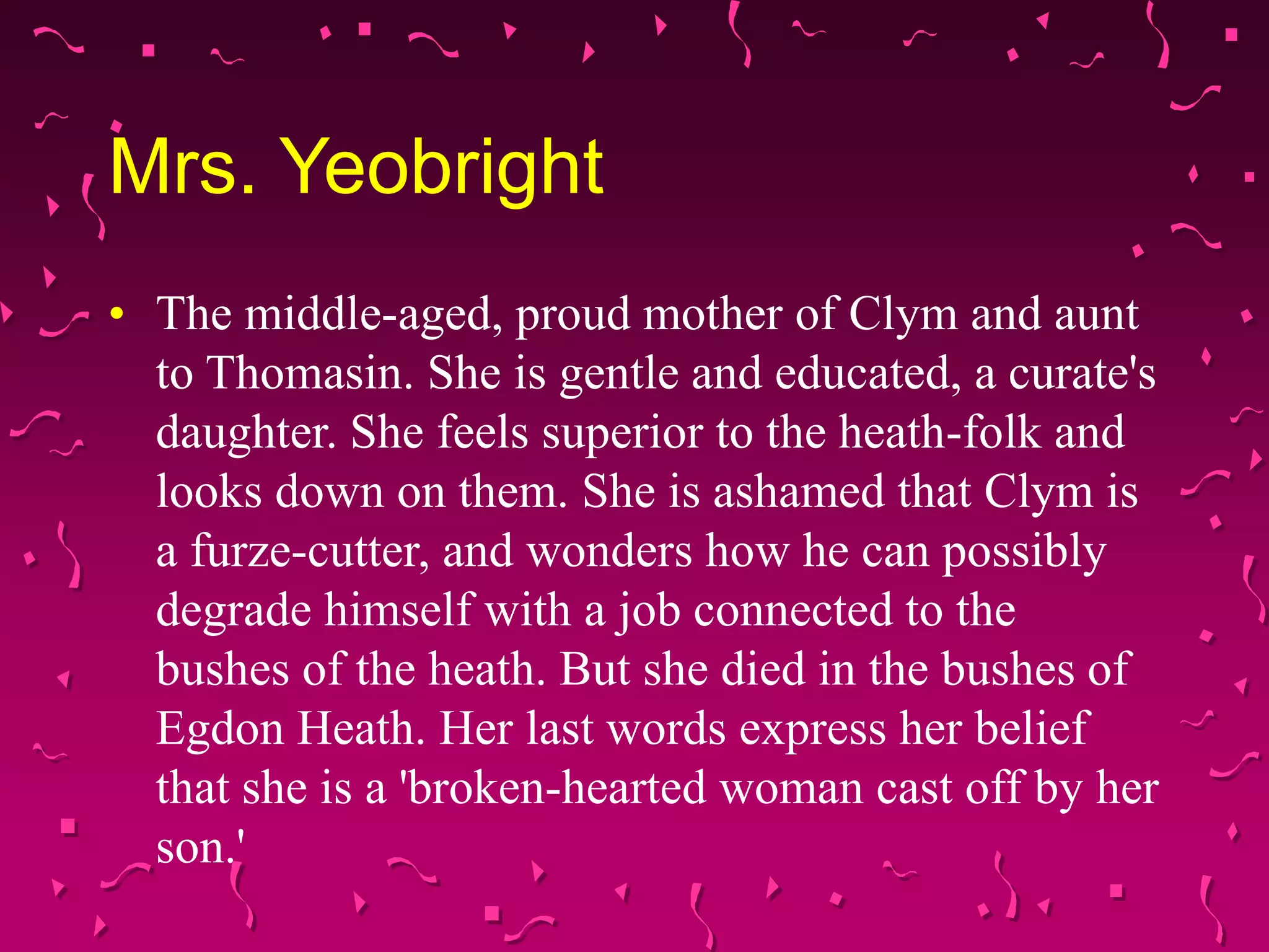 Mrs. Yeobright
• The middle-aged, proud mother of Clym and aunt
to Thomasin. She is gentle and educated, a curate's
daughter. She feels superior to the heath-folk and
looks down on them. She is ashamed that Clym is
a furze-cutter, and wonders how he can possibly
degrade himself with a job connected to the
bushes of the heath. But she died in the bushes of
Egdon Heath. Her last words express her belief
that she is a 'broken-hearted woman cast off by her
son.'
 