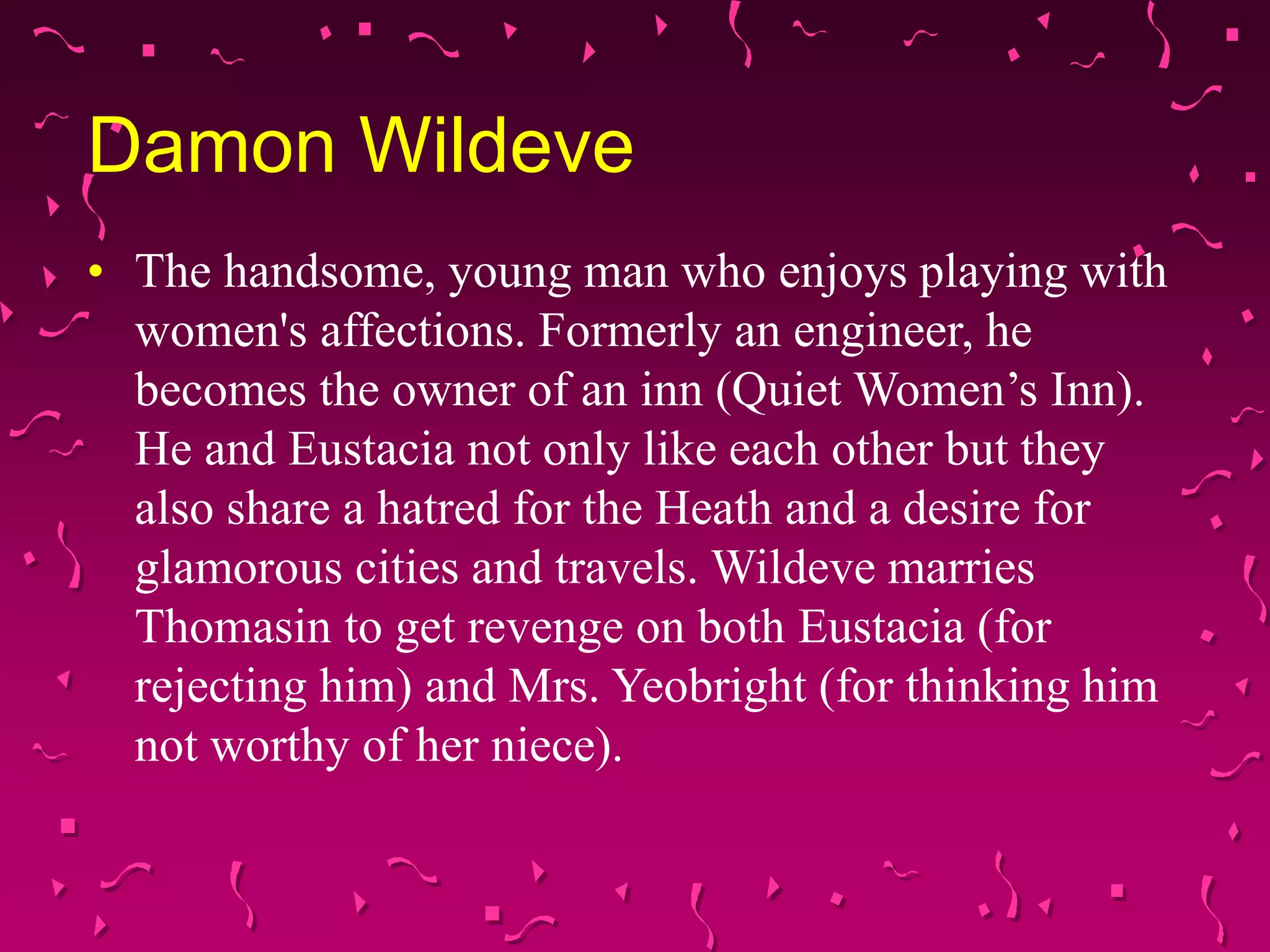 Damon Wildeve
• The handsome, young man who enjoys playing with
women's affections. Formerly an engineer, he
becomes the owner of an inn (Quiet Women’s Inn).
He and Eustacia not only like each other but they
also share a hatred for the Heath and a desire for
glamorous cities and travels. Wildeve marries
Thomasin to get revenge on both Eustacia (for
rejecting him) and Mrs. Yeobright (for thinking him
not worthy of her niece).
 