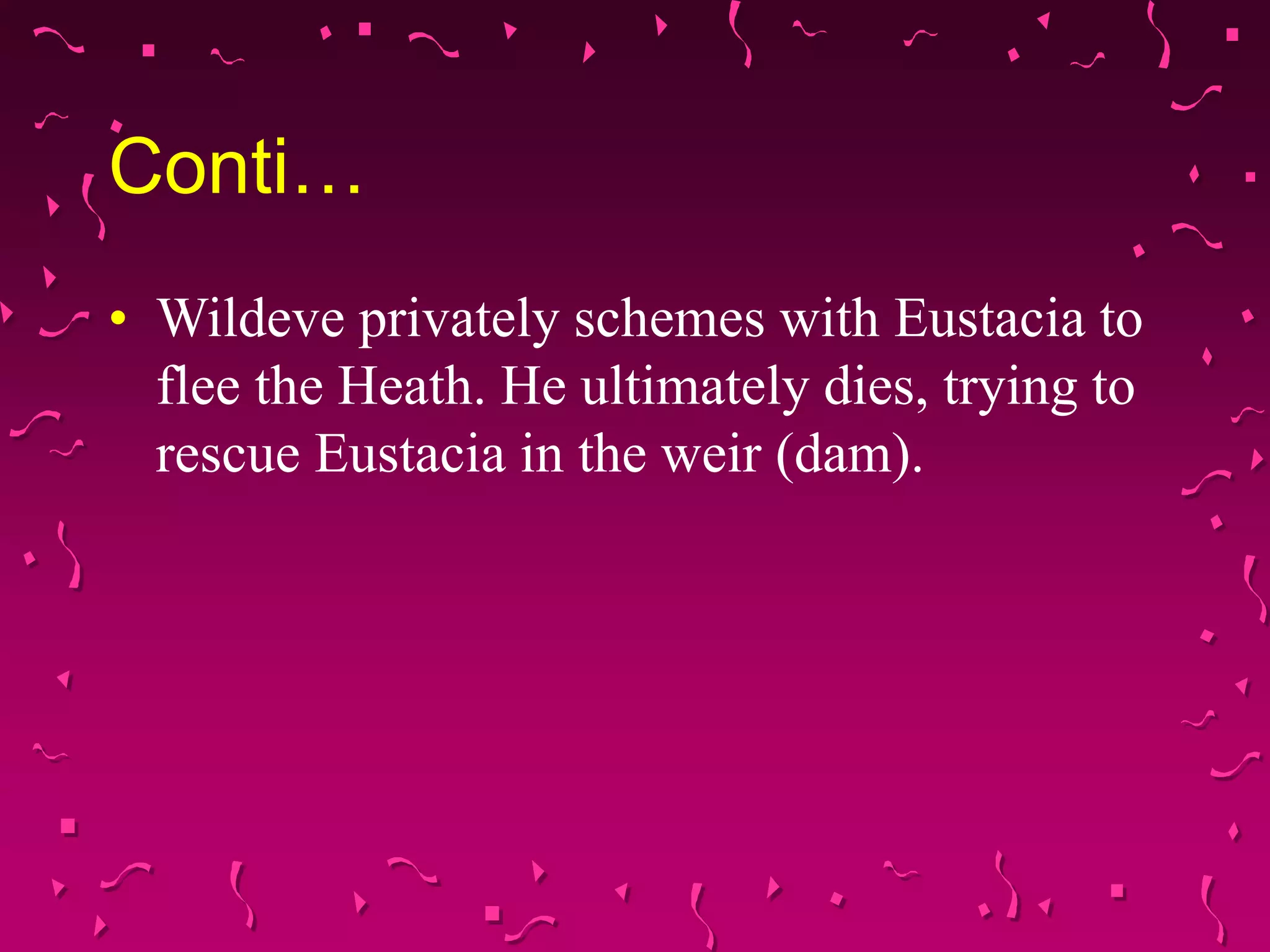 Conti…
• Wildeve privately schemes with Eustacia to
flee the Heath. He ultimately dies, trying to
rescue Eustacia in the weir (dam).
 