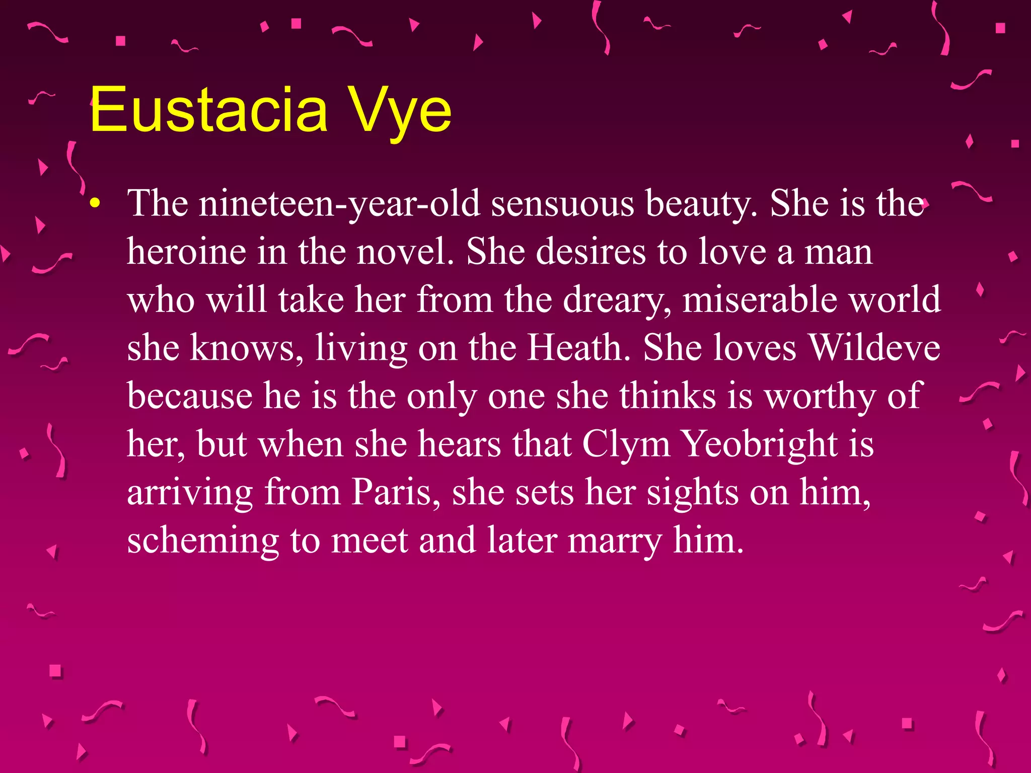 Eustacia Vye
• The nineteen-year-old sensuous beauty. She is the
heroine in the novel. She desires to love a man
who will take her from the dreary, miserable world
she knows, living on the Heath. She loves Wildeve
because he is the only one she thinks is worthy of
her, but when she hears that Clym Yeobright is
arriving from Paris, she sets her sights on him,
scheming to meet and later marry him.
 