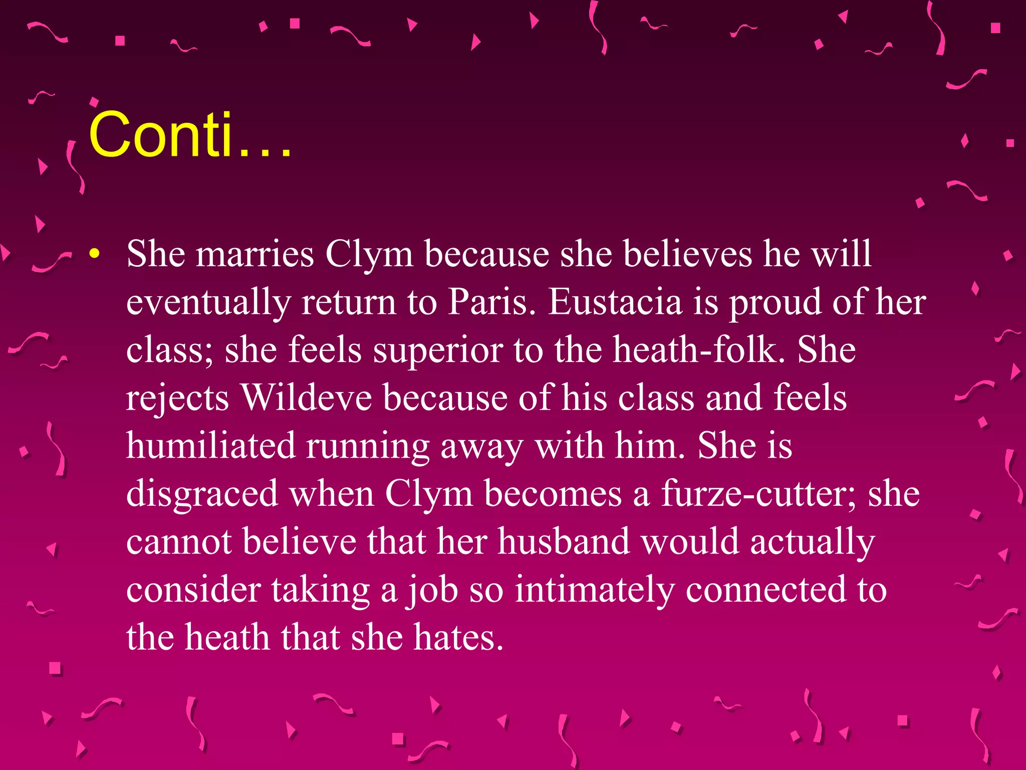 Conti…
• She marries Clym because she believes he will
eventually return to Paris. Eustacia is proud of her
class; she feels superior to the heath-folk. She
rejects Wildeve because of his class and feels
humiliated running away with him. She is
disgraced when Clym becomes a furze-cutter; she
cannot believe that her husband would actually
consider taking a job so intimately connected to
the heath that she hates.
 