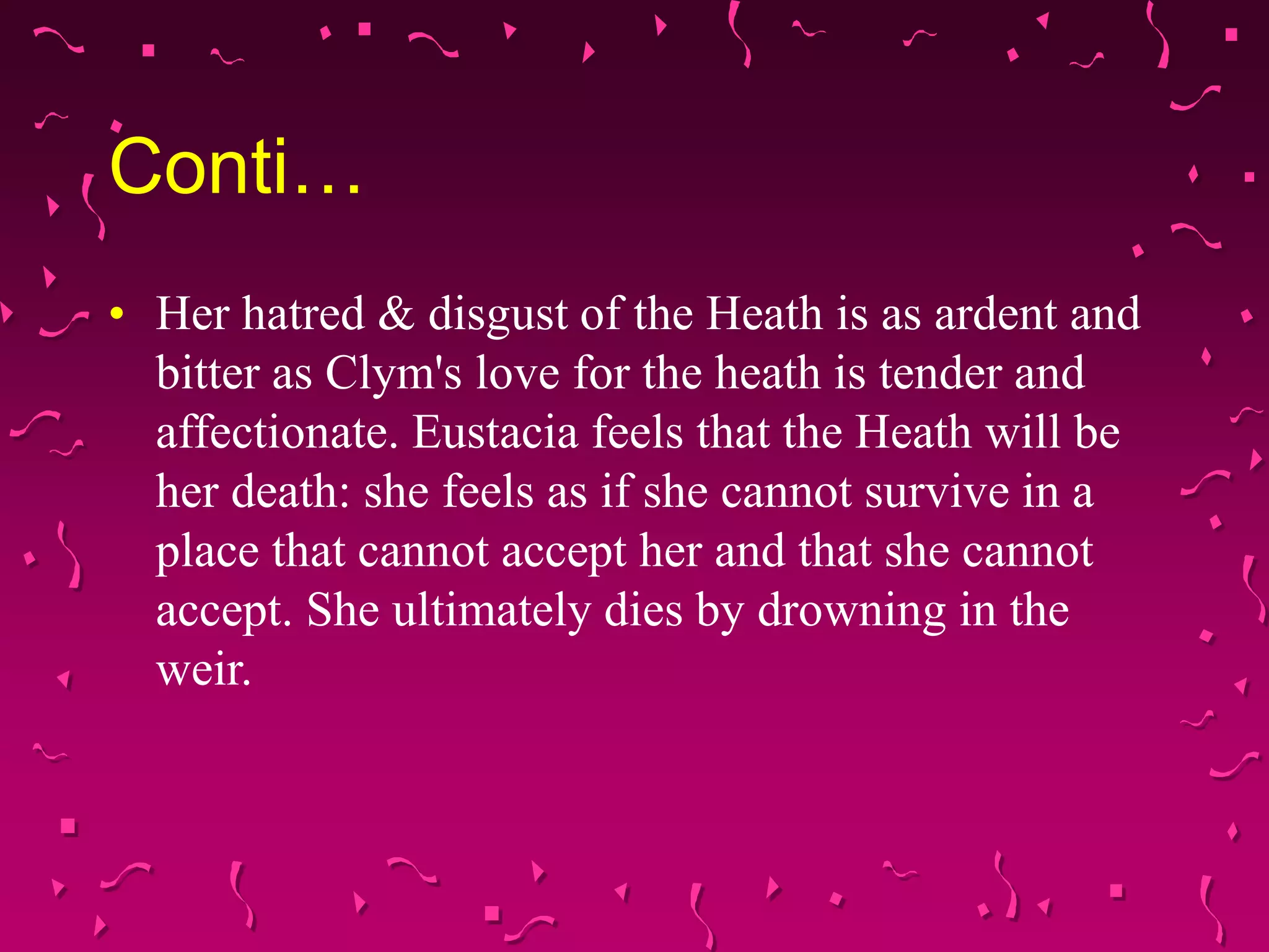 Conti…
• Her hatred & disgust of the Heath is as ardent and
bitter as Clym's love for the heath is tender and
affectionate. Eustacia feels that the Heath will be
her death: she feels as if she cannot survive in a
place that cannot accept her and that she cannot
accept. She ultimately dies by drowning in the
weir.
 