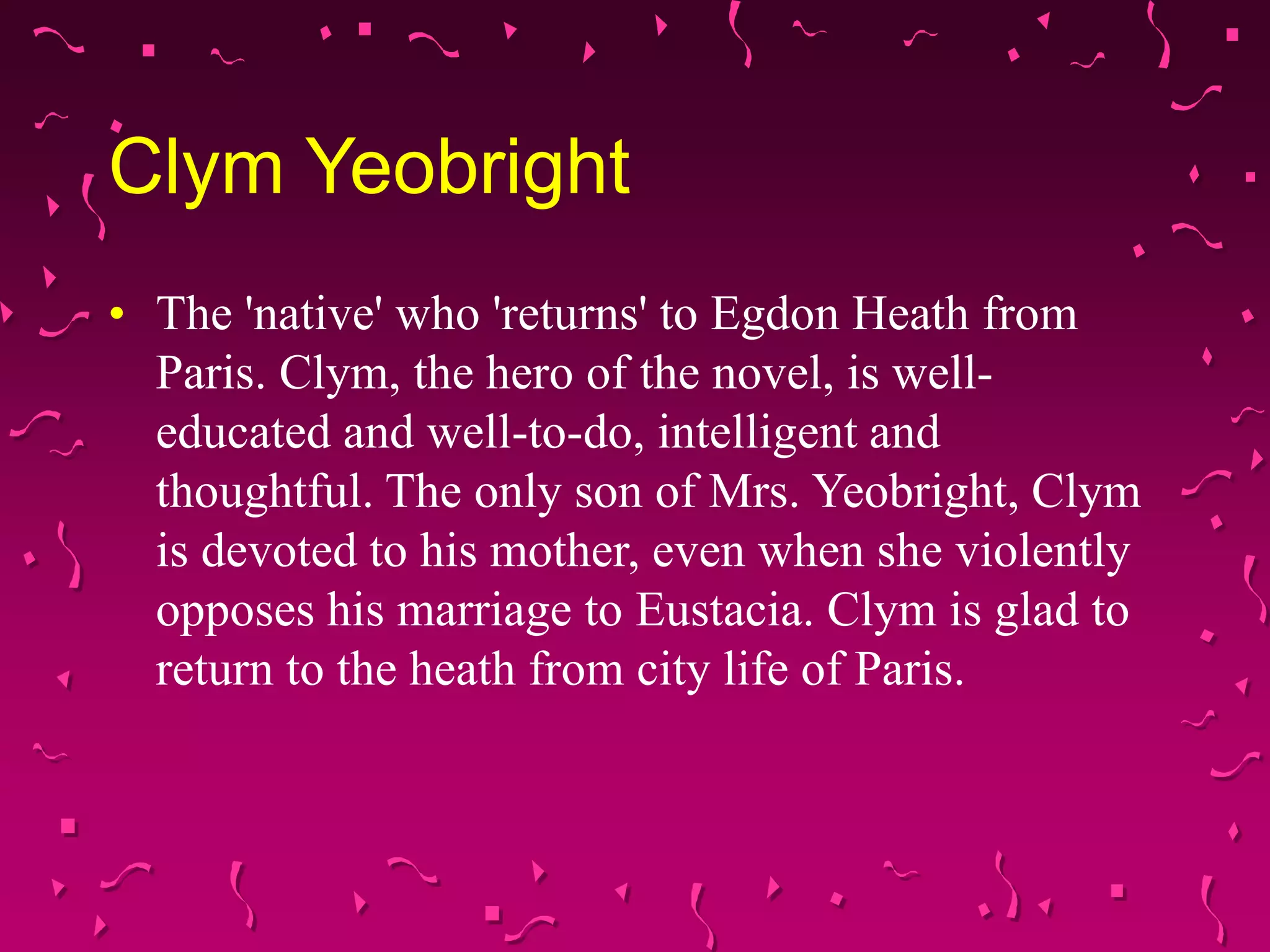 Clym Yeobright
• The 'native' who 'returns' to Egdon Heath from
Paris. Clym, the hero of the novel, is well-
educated and well-to-do, intelligent and
thoughtful. The only son of Mrs. Yeobright, Clym
is devoted to his mother, even when she violently
opposes his marriage to Eustacia. Clym is glad to
return to the heath from city life of Paris.
 
