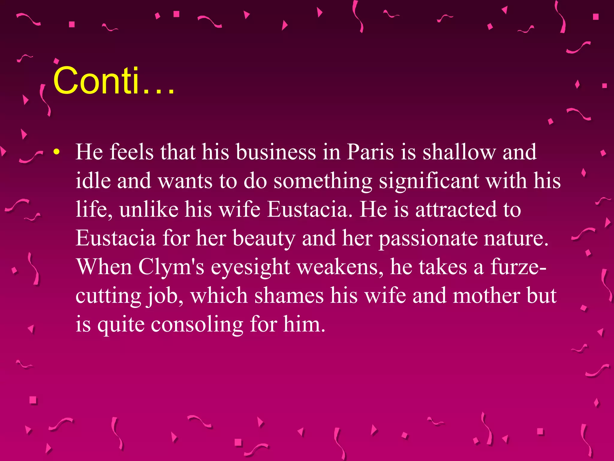 Conti…
• He feels that his business in Paris is shallow and
idle and wants to do something significant with his
life, unlike his wife Eustacia. He is attracted to
Eustacia for her beauty and her passionate nature.
When Clym's eyesight weakens, he takes a furze-
cutting job, which shames his wife and mother but
is quite consoling for him.
 
