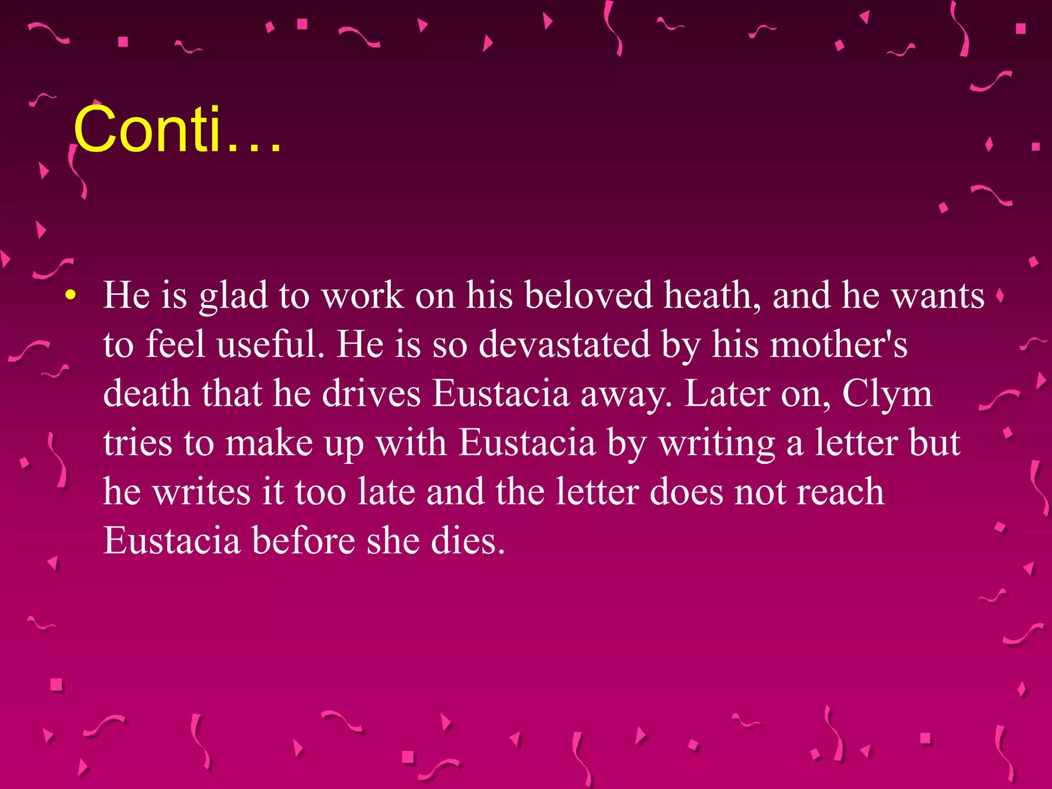 Conti…
• He is glad to work on his beloved heath, and he wants
to feel useful. He is so devastated by his mother's
death that he drives Eustacia away. Later on, Clym
tries to make up with Eustacia by writing a letter but
he writes it too late and the letter does not reach
Eustacia before she dies.
 