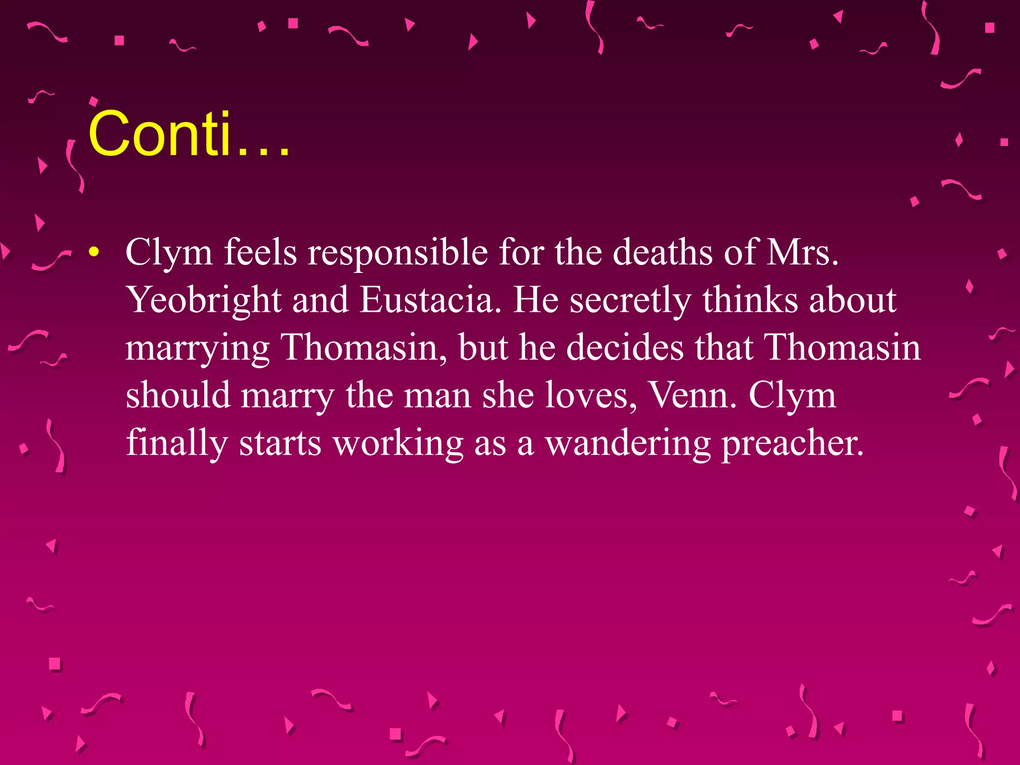 Conti…
• Clym feels responsible for the deaths of Mrs.
Yeobright and Eustacia. He secretly thinks about
marrying Thomasin, but he decides that Thomasin
should marry the man she loves, Venn. Clym
finally starts working as a wandering preacher.
 