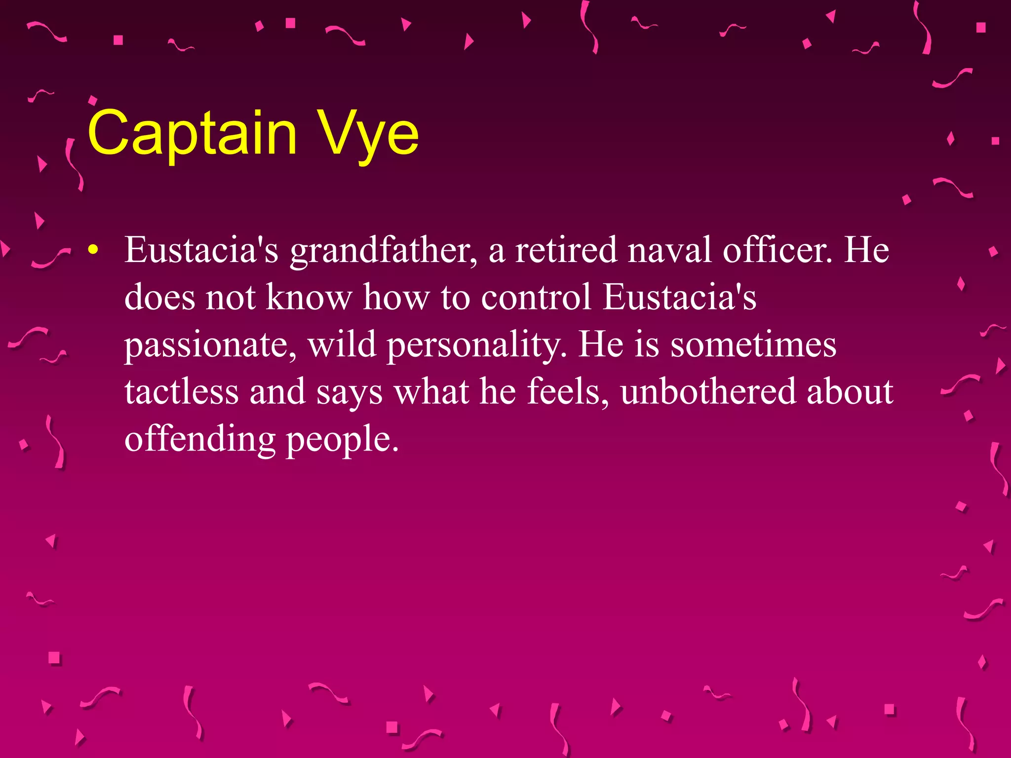 Captain Vye
• Eustacia's grandfather, a retired naval officer. He
does not know how to control Eustacia's
passionate, wild personality. He is sometimes
tactless and says what he feels, unbothered about
offending people.
 