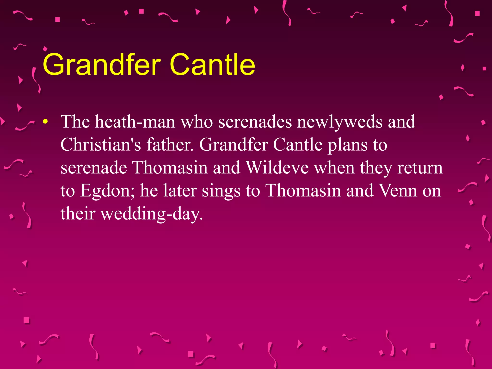 Grandfer Cantle
• The heath-man who serenades newlyweds and
Christian's father. Grandfer Cantle plans to
serenade Thomasin and Wildeve when they return
to Egdon; he later sings to Thomasin and Venn on
their wedding-day.
 