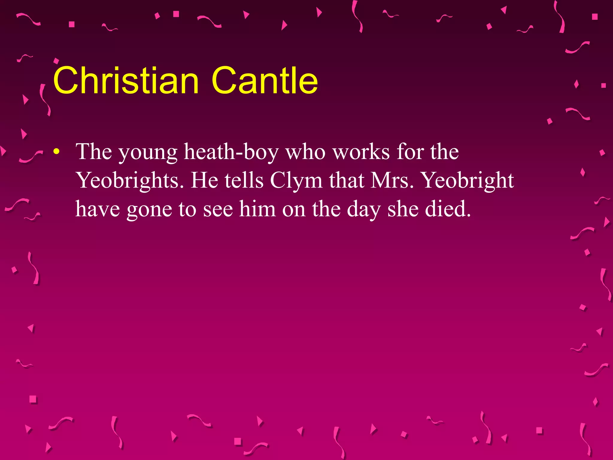 Christian Cantle
• The young heath-boy who works for the
Yeobrights. He tells Clym that Mrs. Yeobright
have gone to see him on the day she died.
 