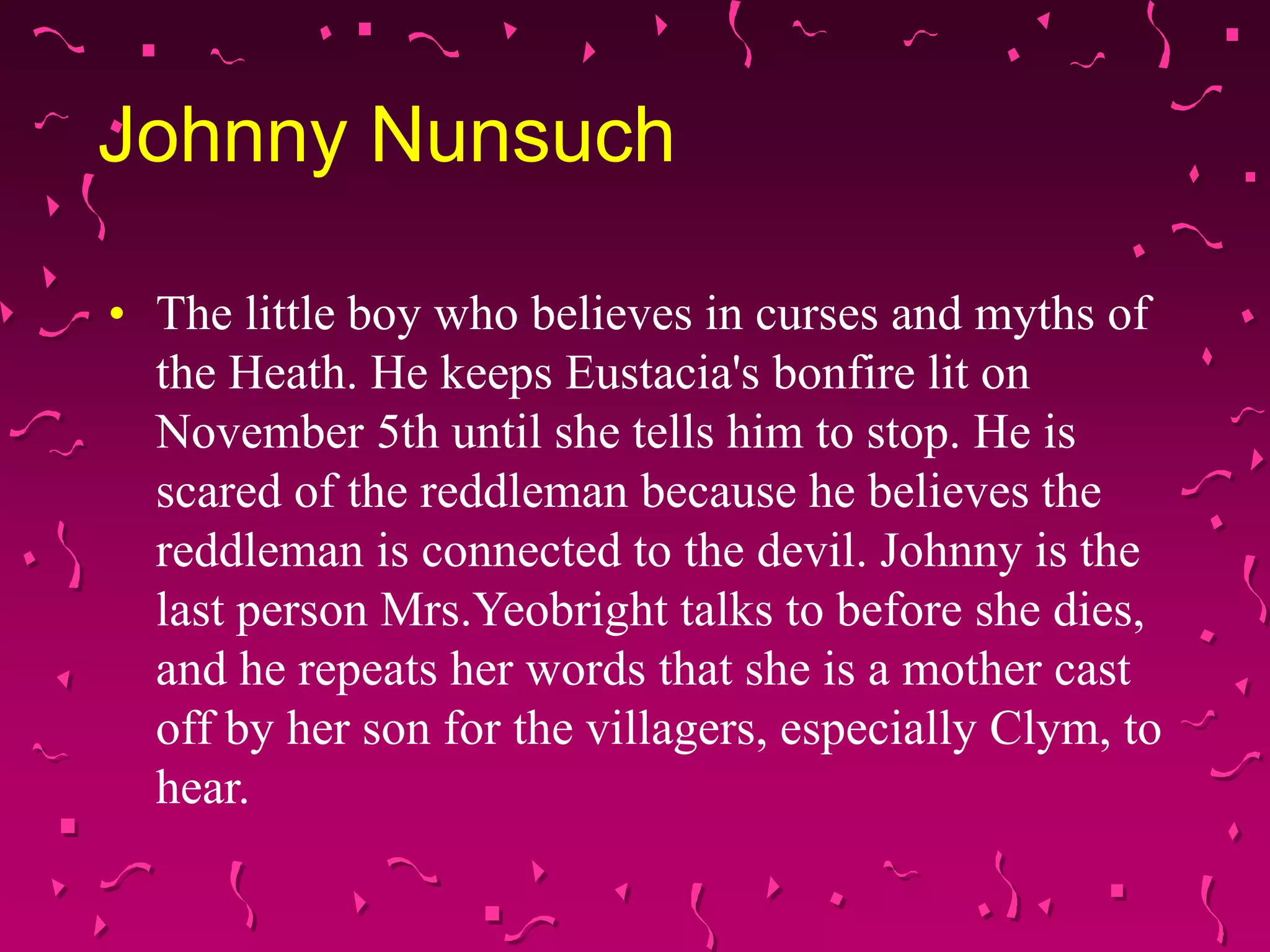 Johnny Nunsuch
• The little boy who believes in curses and myths of
the Heath. He keeps Eustacia's bonfire lit on
November 5th until she tells him to stop. He is
scared of the reddleman because he believes the
reddleman is connected to the devil. Johnny is the
last person Mrs.Yeobright talks to before she dies,
and he repeats her words that she is a mother cast
off by her son for the villagers, especially Clym, to
hear.
 