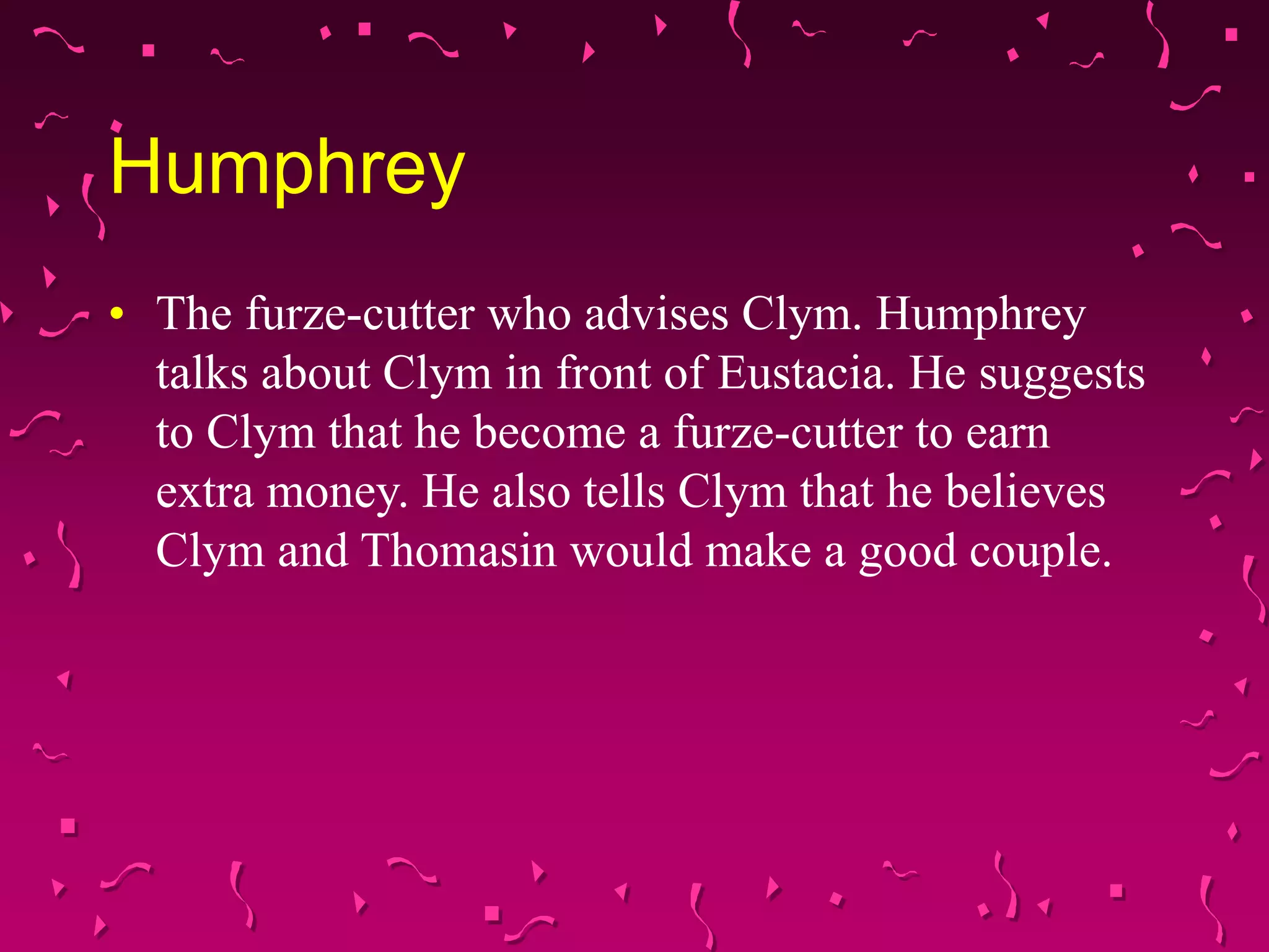 Humphrey
• The furze-cutter who advises Clym. Humphrey
talks about Clym in front of Eustacia. He suggests
to Clym that he become a furze-cutter to earn
extra money. He also tells Clym that he believes
Clym and Thomasin would make a good couple.
 