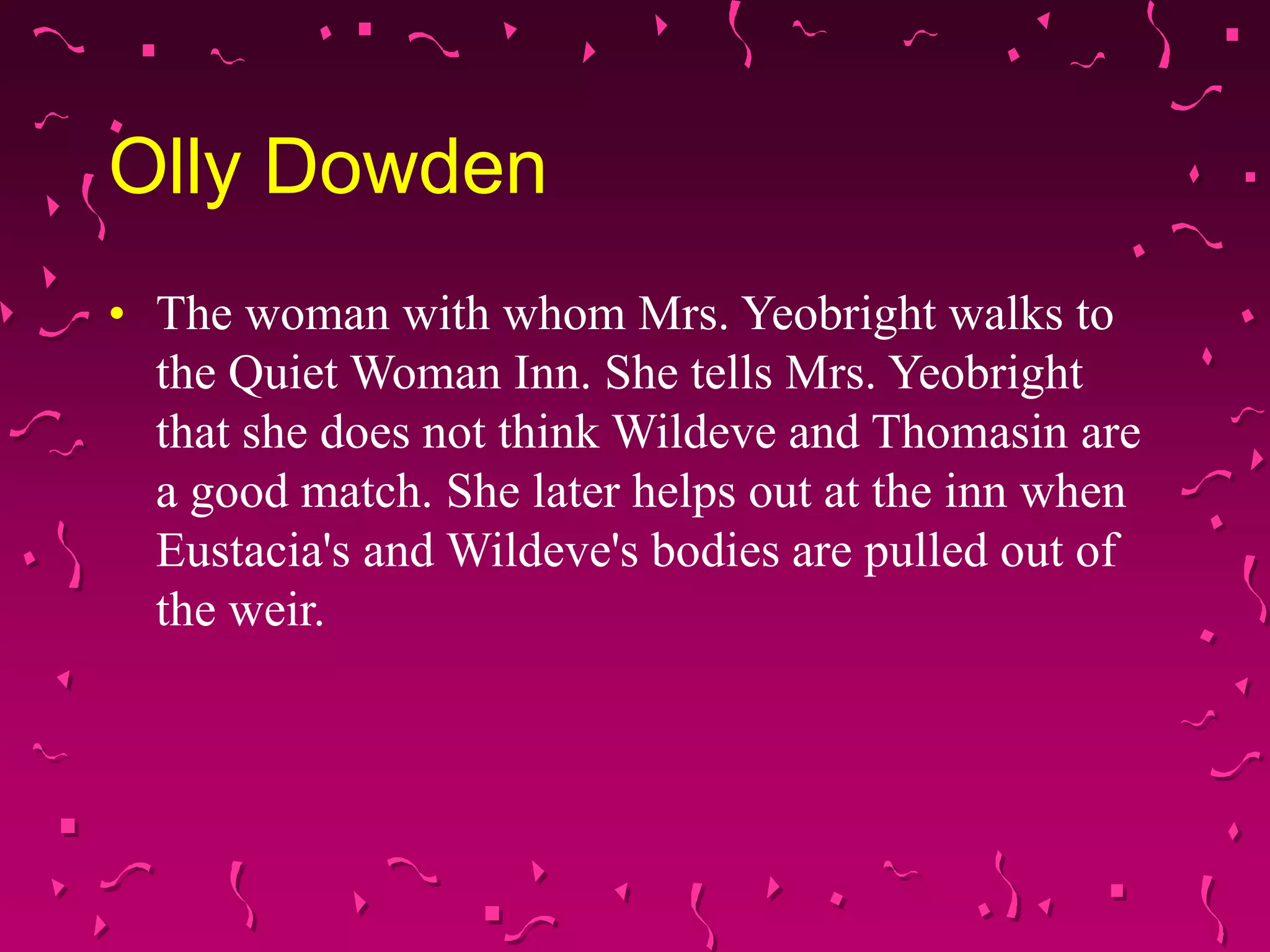 Olly Dowden
• The woman with whom Mrs. Yeobright walks to
the Quiet Woman Inn. She tells Mrs. Yeobright
that she does not think Wildeve and Thomasin are
a good match. She later helps out at the inn when
Eustacia's and Wildeve's bodies are pulled out of
the weir.
 