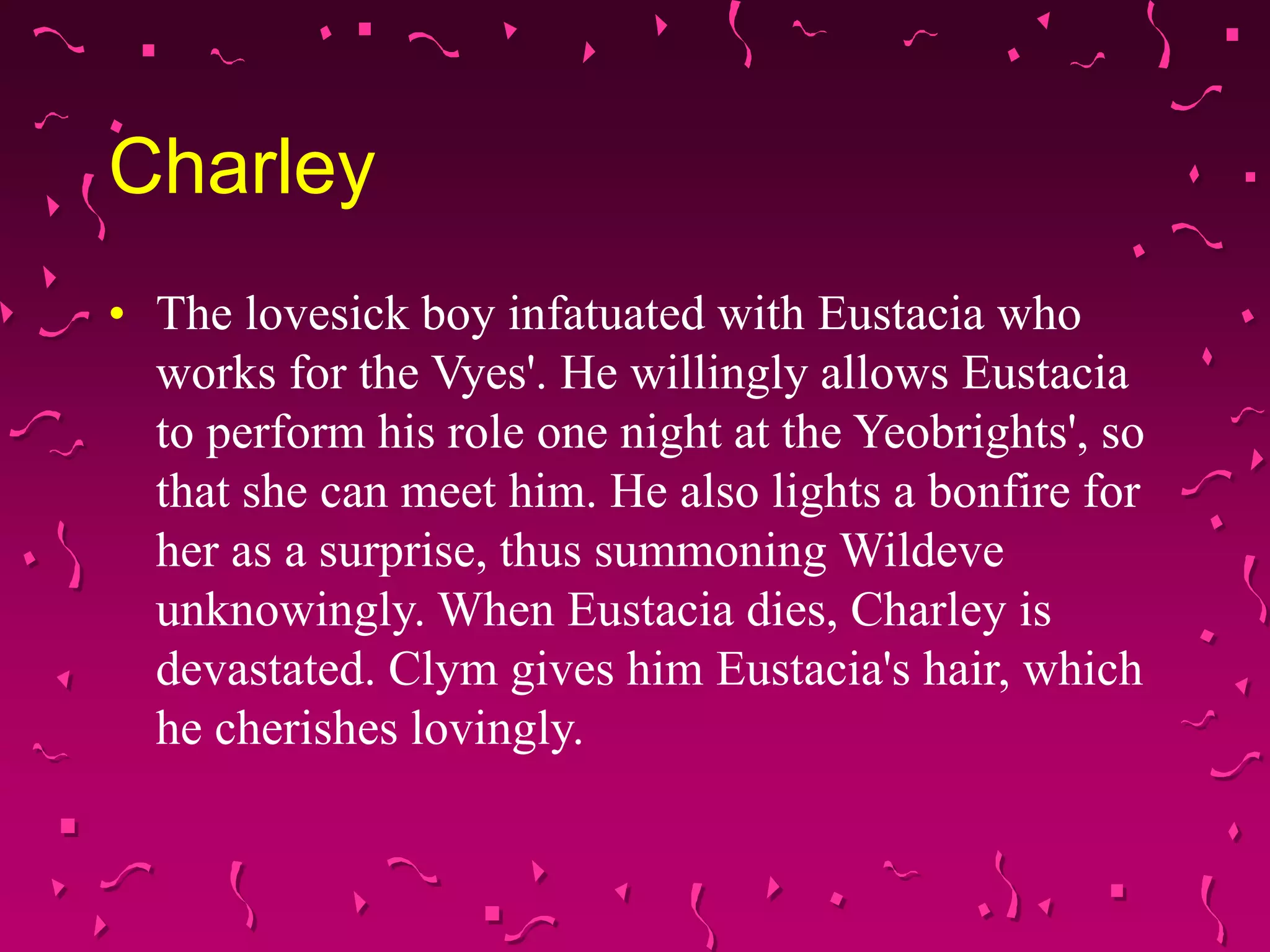 Charley
• The lovesick boy infatuated with Eustacia who
works for the Vyes'. He willingly allows Eustacia
to perform his role one night at the Yeobrights', so
that she can meet him. He also lights a bonfire for
her as a surprise, thus summoning Wildeve
unknowingly. When Eustacia dies, Charley is
devastated. Clym gives him Eustacia's hair, which
he cherishes lovingly.
 