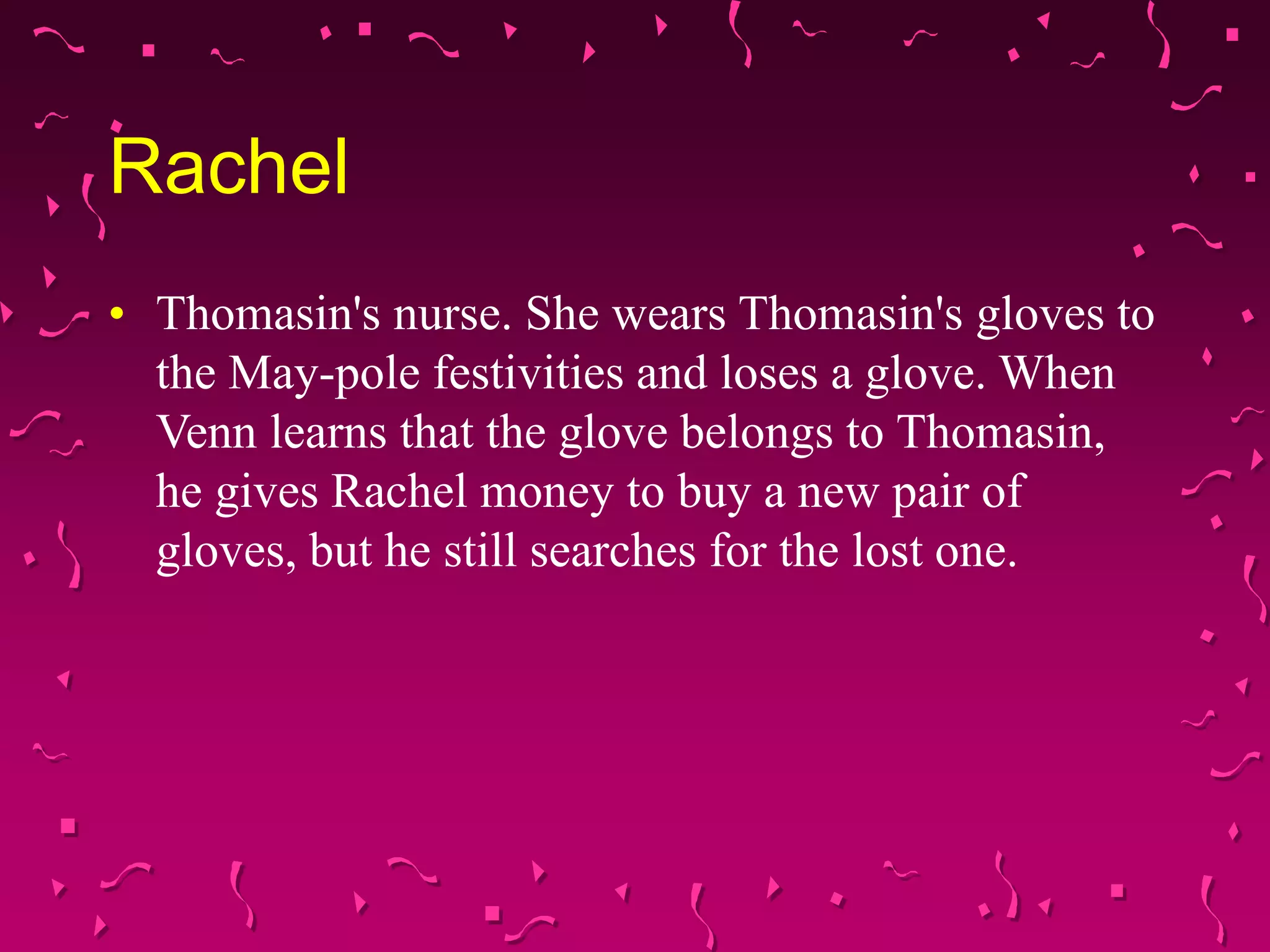 Rachel
• Thomasin's nurse. She wears Thomasin's gloves to
the May-pole festivities and loses a glove. When
Venn learns that the glove belongs to Thomasin,
he gives Rachel money to buy a new pair of
gloves, but he still searches for the lost one.
 