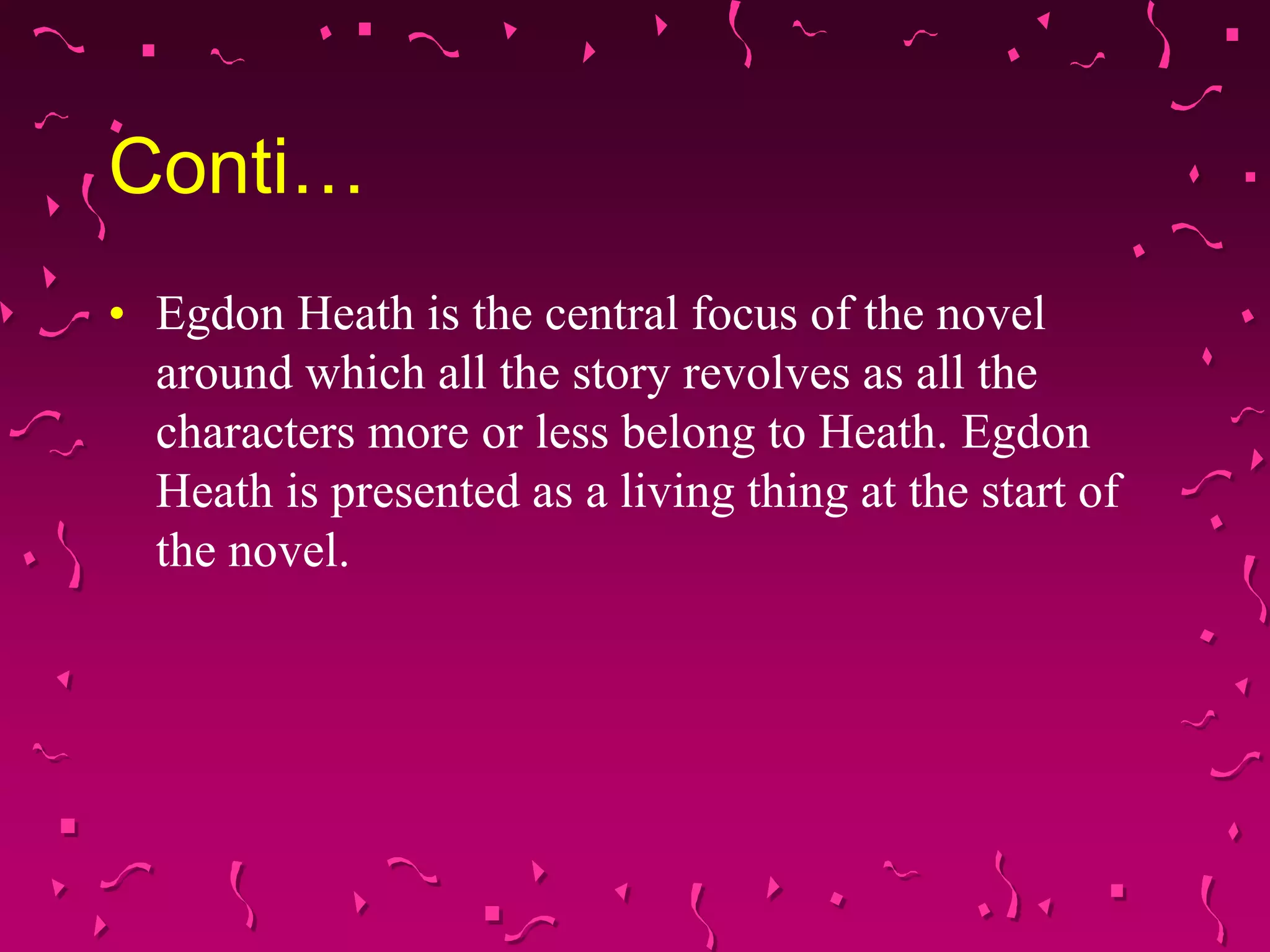Conti…
• Egdon Heath is the central focus of the novel
around which all the story revolves as all the
characters more or less belong to Heath. Egdon
Heath is presented as a living thing at the start of
the novel.
 