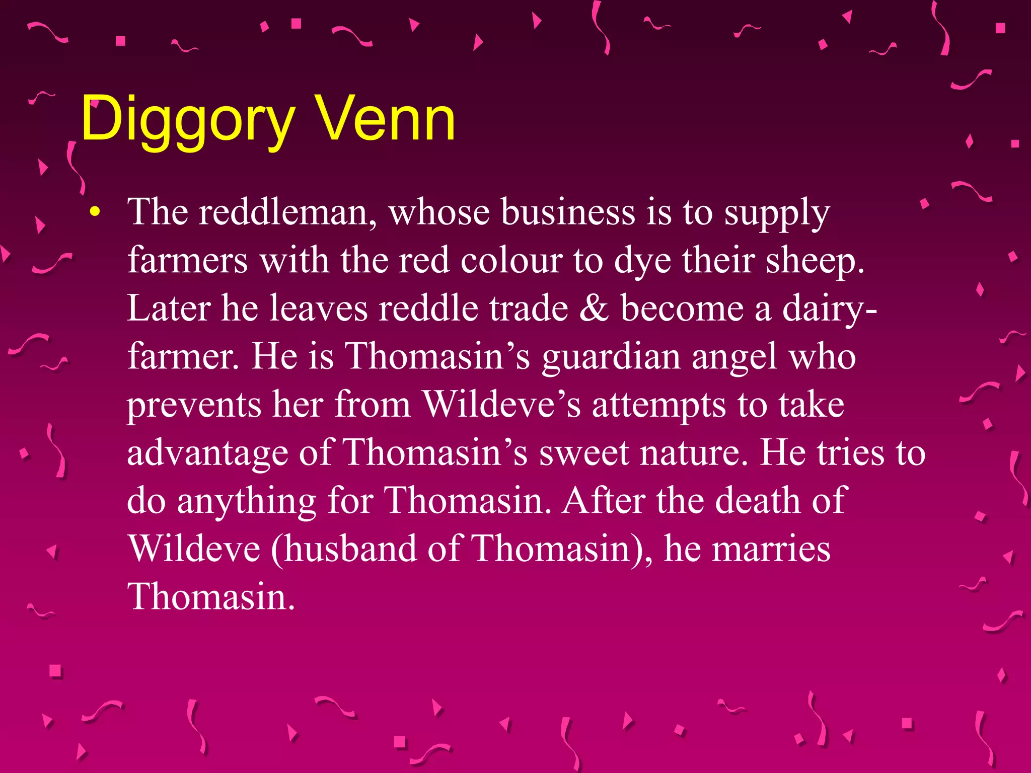 Diggory Venn
• The reddleman, whose business is to supply
farmers with the red colour to dye their sheep.
Later he leaves reddle trade & become a dairy-
farmer. He is Thomasin’s guardian angel who
prevents her from Wildeve’s attempts to take
advantage of Thomasin’s sweet nature. He tries to
do anything for Thomasin. After the death of
Wildeve (husband of Thomasin), he marries
Thomasin.
 