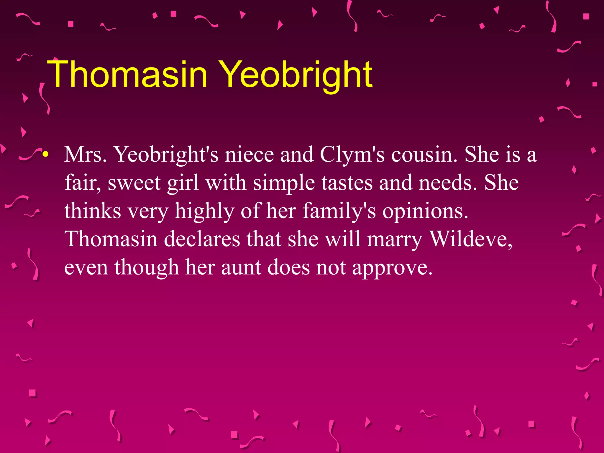 Thomasin Yeobright
• Mrs. Yeobright's niece and Clym's cousin. She is a
fair, sweet girl with simple tastes and needs. She
thinks very highly of her family's opinions.
Thomasin declares that she will marry Wildeve,
even though her aunt does not approve.
 