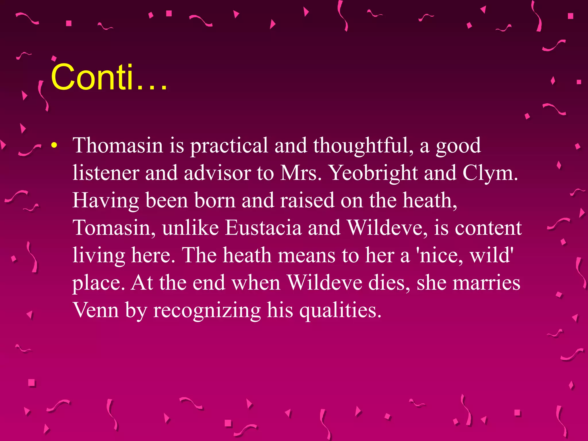 Conti…
• Thomasin is practical and thoughtful, a good
listener and advisor to Mrs. Yeobright and Clym.
Having been born and raised on the heath,
Tomasin, unlike Eustacia and Wildeve, is content
living here. The heath means to her a 'nice, wild'
place. At the end when Wildeve dies, she marries
Venn by recognizing his qualities.
 