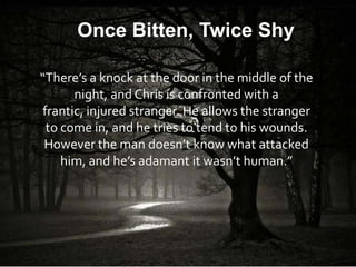 Once Bitten, Twice Shy

“There’s a knock at the door in the middle of the
       night, and Chris is confronted with a
 frantic, injured stranger. He allows the stranger
  to come in, and he tries to tend to his wounds.
 However the man doesn’t know what attacked
     him, and he’s adamant it wasn’t human.”
 