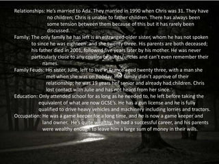 Relationships: He’s married to Ada. They married in 1990 when Chris was 31. They have
                 no children; Chris is unable to father children. There has always been
                 some tension between them because of this but it has rarely been
                 discussed.
Family: The only family he has left is an estranged older sister, whom he has not spoken
        to since he was eighteen and she twenty three. His parents are both deceased;
        his father died in 2001, followed five years later by his mother. He was never
        particularly close to any cousins or aunts/uncles and can’t even remember their
              names.
Family Feuds: His sister, Julie, left to live in France aged twenty three, with a man she
                met when she was on holiday. Her family didn’t approve of their
                relationship; he was 19 years her senior and already had children. Chris
                lost contact with Julie and has not heard from her since.
Education: Only attended school for as long as he needed to, he left before taking the
            equivalent of what are now GCSE’s. He has a gun license and he is fully
            qualified to drive heavy vehicles and machinery including lorries and tractors.
Occupation: He was a game keeper for a long time, and he is now a game keeper and
              land owner. He’s quite wealthy, he had a successful career, and his parents
              were wealthy enough to leave him a large sum of money in their wills.
 