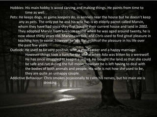 Hobbies: His main hobby is wood carving and making things. He paints from time to
          time as well.
Pets: He keeps dogs, as game keepers do, in kennels near the house but he doesn’t keep
      any as pets. The only pet he and his wife has is an elderly parrot called Marvin,
     whom they have had since they first bought their current house and land in 2002.
     They adopted Marvin from a rescue centre when he was aged around twenty, he is
     now about thirty years old. Marvin can talk, and Chris used to find great pleasure in
     teaching him to swear, however he has lost much of the pleasure in his life over
     the past few years.
Outlook: He used to be very positive, with a good career and a happy marriage.
          However things took a turn for the worse when Ada was bitten by a werewolf.
          He has since struggled to keep it a secret. He bought the land so that she could
          be safe and run during the full moon, however he is left having to deal with
          the bodies of both animals and people. His wife is not how she used to be,
          they are quite an unhappy couple.
Addictive Behaviour: Chris smokes occasionally to calm his nerves, but his main vie is
                      drinking.
 
