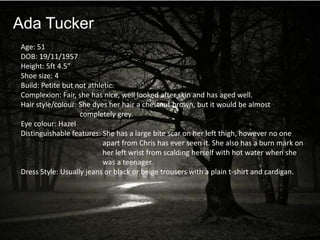 Ada Tucker
Age: 51
DOB: 19/11/1957
Height: 5ft 4.5”
Shoe size: 4
Build: Petite but not athletic.
Complexion: Fair, she has nice, well looked after skin and has aged well.
Hair style/colour: She dyes her hair a chestnut brown, but it would be almost
                   completely grey.
Eye colour: Hazel
Distinguishable features: She has a large bite scar on her left thigh, however no one
                           apart from Chris has ever seen it. She also has a burn mark on
                           her left wrist from scalding herself with hot water when she
                           was a teenager.
Dress Style: Usually jeans or black or beige trousers with a plain t-shirt and cardigan.
 