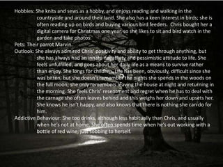 Hobbies: She knits and sews as a hobby, and enjoys reading and walking in the
          countryside and around their land. She also has a keen interest in birds; she is
          often reading up on birds and buying various bird feeders. Chris bought her a
          digital camera for Christmas one year, so she likes to sit and bird watch in the
          garden and take photos.
Pets: Their parrot Marvin.
Outlook: She always admired Chris’ positivity and ability to get through anything, but
          she has always had an innate negativity and pessimistic attitude to life. She
          feels unfulfilled, and goes about her daily life as a means to survive rather
          than enjoy. She longs for children. Life has been, obviously, difficult since she
          was bitten, but she doesn’t remember the nights she spends in the woods on
          the full moon; she only remembers leaving the house at night and returning in
          the morning. She feels Chris’ resentment and regret when he has to deal with
          the carnage she often leaves behind and this weighs her down and upsets her.
          She knows he isn’t happy, and also knows that there is nothing she can do for
          him.
Addictive Behaviour: She too drinks, although less habitually than Chris, and usually
          when he’s not at home. She often spends time when he’s out working with a
          bottle of red wine, just sobbing to herself.
 