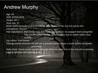 Andrew Murphy
Age: 34
DOB: 07/02/1978
Height: 6ft 1
Shoe size: 11
Build: Fairly muscular and thick in body. Not chubby or fat, but not overly slim.
Complexion: Tanned.
Hair style/colour: Dark brown hair that looks almost black. Its cropped short and gelled
                   into scruffy spikes. He has some stubble, but its stylish rather than
                   scruffy.
Eye colour: Dark brown
Distinguishable features: His left ear is pierced and he wears a small, barely noticeable
                           gold hoop.
Dress Style: Smart casual usually although when we meet him in the story he is wearing
jogging bottoms and running gear.
 