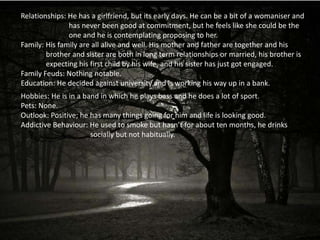 Relationships: He has a girlfriend, but its early days. He can be a bit of a womaniser and
               has never been good at commitment, but he feels like she could be the
               one and he is contemplating proposing to her.
Family: His family are all alive and well. His mother and father are together and his
        brother and sister are both in long term relationships or married, his brother is
        expecting his first child by his wife, and his sister has just got engaged.
Family Feuds: Nothing notable.
Education: He decided against university and is working his way up in a bank.
Hobbies: He is in a band in which he plays bass and he does a lot of sport.
Pets: None.
Outlook: Positive; he has many things going for him and life is looking good.
Addictive Behaviour: He used to smoke but hasn’t for about ten months, he drinks
                      socially but not habitually.
 