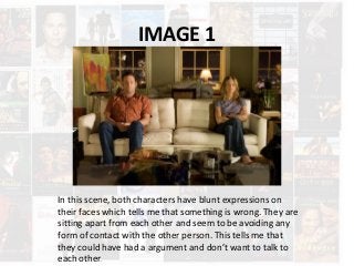 IMAGE 1
In this scene, both characters have blunt expressions on
their faces which tells me that something is wrong. They are
sitting apart from each other and seem to be avoiding any
form of contact with the other person. This tells me that
they could have had a argument and don’t want to talk to
each other.
 