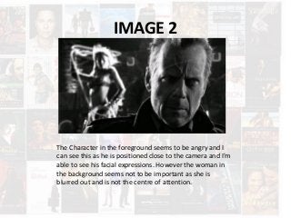 IMAGE 2
The Character in the foreground seems to be angry and I
can see this as he is positioned close to the camera and I'm
able to see his facial expressions. However the woman in
the background seems not to be important as she is
blurred out and is not the centre of attention.
 