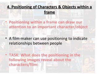 4. Positioning of Characters & Objects within a4. Positioning of Characters & Objects within a
frameframe
• Positioning within a frame can draw our
attention to an important character/object
• A film-maker can use positioning to indicate
relationships between people
• TASK: What does the positioning in the
following images reveal about the
characters/film:
 