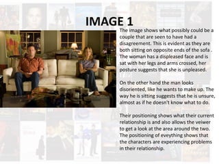 IMAGE 1The image shows what possibly could be a
couple that are seen to have had a
disagreement. This is evident as they are
both sitting on opposite ends of the sofa .
The woman has a displeased face and is
sat with her legs and arms crossed, her
posture suggests that she is unpleased.
On the other hand the man looks
disoriented, like he wants to make up. The
way he is sitting suggests that he is unsure,
almost as if he doesn't know what to do.
Their positioning shows what their current
relationship is and also allows the veiwer
to get a look at the area around the two.
The positioning of eveything shows that
the characters are experiencing problems
in their relationship.
 