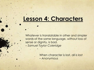 Lesson 4: Characters 
Whatever is translatable in other and simpler 
words of the same language, without loss of 
sense or dignity, is bad. 
– Samuel Taylor Coleridge 
When character is lost, all is lost 
– Anonymous 
 