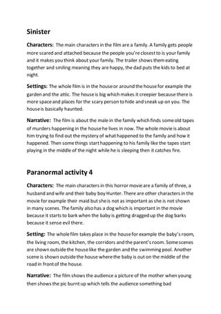 Sinister 
Characters: The main characters in the film are a family. A family gets people 
more scared and attached because the people you’re closest to is your family 
and it makes you think about your family. The trailer shows them eating 
together and smiling meaning they are happy, the dad puts the kids to bed at 
night. 
Settings: The whole film is in the house or around the house for example the 
garden and the attic. The house is big which makes it creepier because there is 
more space and places for the scary person to hide and sneak up on you. The 
house is basically haunted. 
Narrative: The film is about the male in the family which finds some old tapes 
of murders happening in the house he lives in now. The whole movie is about 
him trying to find out the mystery of what happened to the family and how it 
happened. Then some things start happening to his family like the tapes start 
playing in the middle of the night while he is sleeping then it catches fire. 
Paranormal activity 4 
Characters: The main characters in this horror movie are a family of three, a 
husband and wife and their baby boy Hunter. There are other characters in the 
movie for example their maid but she is not as important as she is not shown 
in many scenes. The family also has a dog which is important in the movie 
because it starts to bark when the baby is getting dragged up the dog barks 
because it sense evil there. 
Setting: The whole film takes place in the house for example the baby’s room, 
the living room, the kitchen, the corridors and the parent’s room. Some scenes 
are shown outside the house like the garden and the swimming pool. Another 
scene is shown outside the house where the baby is out on the middle of the 
road in front of the house. 
Narrative: The film shows the audience a picture of the mother when young 
then shows the pic burnt up which tells the audience something bad 
 