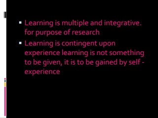  Learning is multiple and integrative.
for purpose of research
 Learning is contingent upon
experience learning is not something
to be given, it is to be gained by self -
experience
 