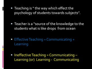  Teaching is “ the way which effect the
psychology of students towards subjects”.
 Teacher is a “source of the knowledge to the
students what is like drops from ocean
 EffectiveTeaching = Communicating +
Learning
 IneffectiveTeaching = Communicating –
Learning (or) Learning - Communicating
 