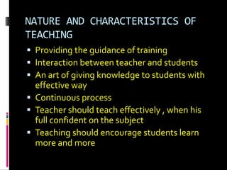 NATURE AND CHARACTERISTICS OF
TEACHING
 Providing the guidance of training
 Interaction between teacher and students
 An art of giving knowledge to students with
effective way
 Continuous process
 Teacher should teach effectively , when his
full confident on the subject
 Teaching should encourage students learn
more and more
 