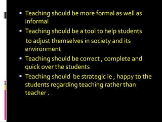  Teaching should be more formal as well as
informal
 Teaching should be a tool to help students
to adjust themselves in society and its
environment
 Teaching should be correct , complete and
quick over the students
 Teaching should be strategic ie , happy to the
students regarding teaching rather than
teacher .
 