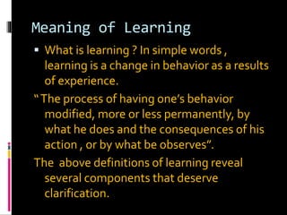 Meaning of Learning
 What is learning ? In simple words ,
learning is a change in behavior as a results
of experience.
“The process of having one’s behavior
modified, more or less permanently, by
what he does and the consequences of his
action , or by what be observes”.
The above definitions of learning reveal
several components that deserve
clarification.
 
