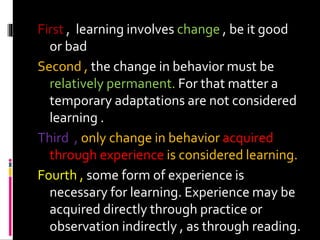 First , learning involves change , be it good
or bad
Second , the change in behavior must be
relatively permanent. For that matter a
temporary adaptations are not considered
learning .
Third , only change in behavior acquired
through experience is considered learning.
Fourth , some form of experience is
necessary for learning. Experience may be
acquired directly through practice or
observation indirectly , as through reading.
 