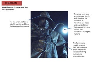 antagonists
The Fisherman – I know what you
did last summer

                                       The sharp hook used
                                       as his weapon links in
                                       with his name the
                                       fisherman as
         The hat covers his face to
                                       fishermen use hooks
         hide his identity and keep
                                       on the end of their
         that essence of ambiguity
                                       fishing roods to catch
                                       fish but this
                                       fisherman's fishing for
                                       humans



                                      The fisherman's
                                      cloak is long and
                                      dark and hides the
                                      physicality of the
                                      character helping
                                      maintain his
                                      mysteriousness
 