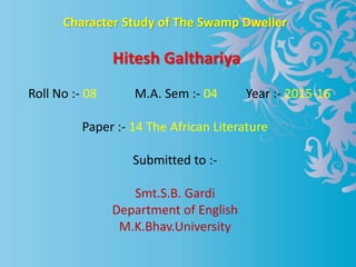 Character Study of The Swamp Dweller
Hitesh Galthariya
Roll No :- 08 M.A. Sem :- 04 Year :- 2015-16
Paper :- 14 The African Literature
Submitted to :-
Smt.S.B. Gardi
Department of English
M.K.Bhav.University
 