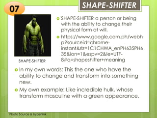 Insert any photo
that shows this
idea. The photo
should be clear
and should fit
and fill this
space.
SHAPE-SHIFTER07
SHAPE-SHIFTER
 SHAPE-SHIFTER a person or being
with the ability to change their
physical form at will.
 https://www.google.com.ph/webh
p?sourceid=chrome-
instant&rlz=1C1CHWA_enPH635PH6
35&ion=1&espv=2&ie=UTF-
8#q=shapeshifter+meaning
 In my own words: This the one who have the
ability to change and transform into something
new.
 My own example: Like incredible hulk, whose
transform masculine with a green appearance.
Photo Source & hyperlink
 