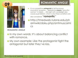Insert any photo
that shows this
idea. The photo
should be clear
and should fit
and fill this
space.
ROMANTIC ANGLE
09
ROMANTIC ANGLE
 It is a competitive antagonist of all five known
muscarinic receptors ... Belladonna means “beautiful
woman” in Italian. ... Dim light with candlelight also
causes pupil dilation, which is why these conditions are
also considered “romantic”
 http://tmedweb.tulane.edu/ph
armwiki/doku.php/antimuscarini
cs
 In my own words: It’s about balancing conflict
with romance.
 My own example: Like the protagonist fight the
antagonist but later they’ve kiss.
Photo Source & hyperlink
 